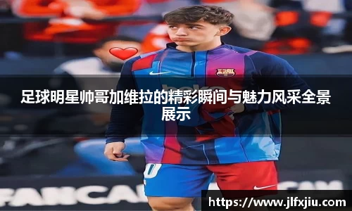 足球明星帅哥加维拉的精彩瞬间与魅力风采全景展示