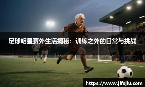 足球明星赛外生活揭秘：训练之外的日常与挑战